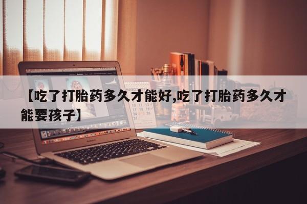 意外怀孕不想要打胎药微信购买【吃了打胎药多久才能好,吃了打胎药多久才能要孩子】