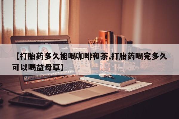 意外怀孕不想要打胎药微信购买【打胎药多久能喝咖啡和茶,打胎药喝完多久可以喝益母草】