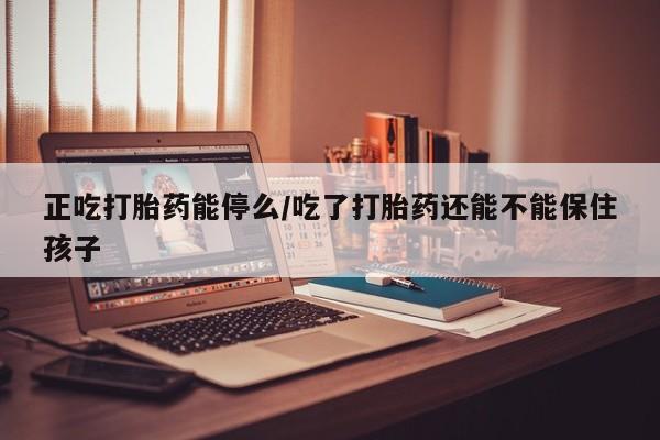 意外怀孕不想要打胎药微信购买正吃打胎药能停么/吃了打胎药还能不能保住孩子