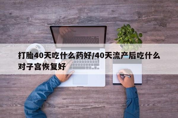 意外怀孕不想要打胎药微信购买打胎40天吃什么药好/40天流产后吃什么对子宫恢复好
