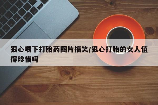 意外怀孕不想要打胎药微信购买狠心喂下打胎药图片搞笑/狠心打胎的女人值得珍惜吗