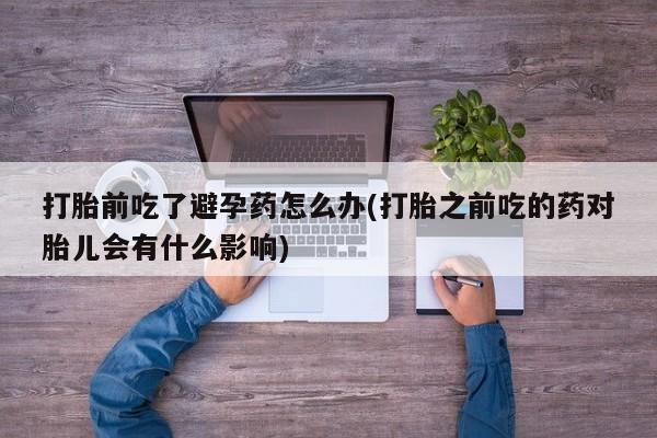意外怀孕不想要打胎药微信购买打胎前吃了避孕药怎么办(打胎之前吃的药对胎儿会有什么影响)