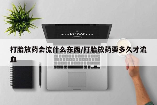 意外怀孕不想要打胎药微信购买打胎放药会流什么东西/打胎放药要多久才流血