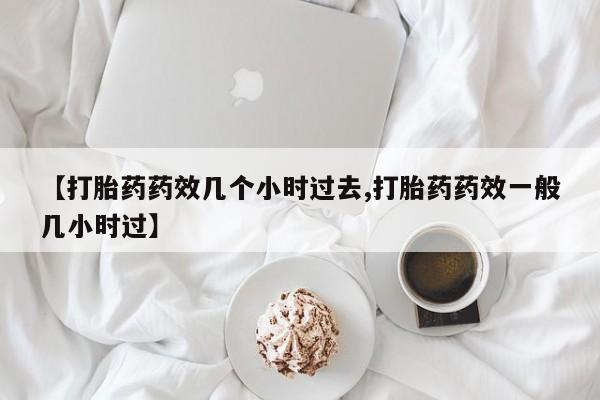意外怀孕不想要打胎药微信购买【打胎药药效几个小时过去,打胎药药效一般几小时过】