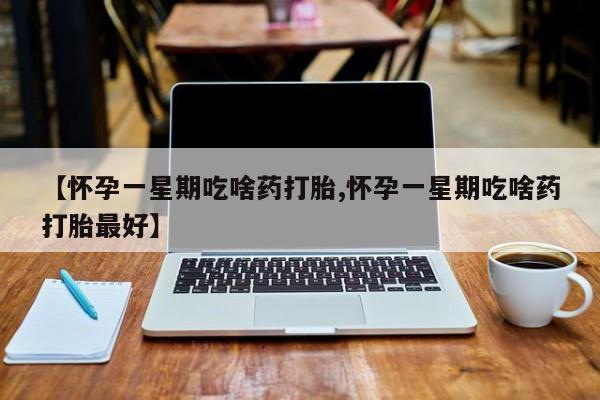 意外怀孕不想要打胎药微信购买【怀孕一星期吃啥药打胎,怀孕一星期吃啥药打胎最好】