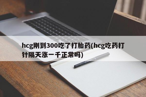 意外怀孕不想要打胎药微信购买hcg刚到300吃了打胎药(hcg吃药打针隔天涨一千正常吗)