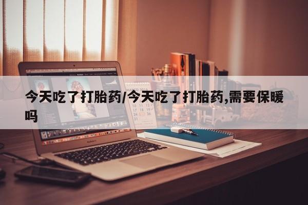 意外怀孕不想要打胎药微信购买今天吃了打胎药/今天吃了打胎药,需要保暖吗