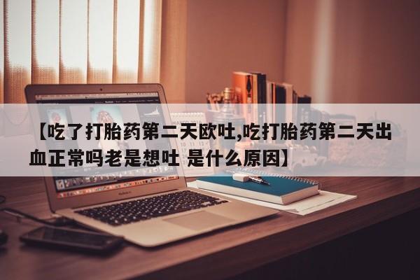 意外怀孕不想要打胎药微信购买【吃了打胎药第二天欧吐,吃打胎药第二天出血正常吗老是想吐 是什么原因】