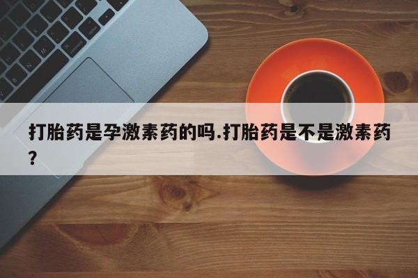 意外怀孕不想要打胎药微信购买打胎药是孕激素药的吗.打胎药是不是激素药？