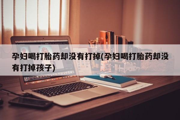 意外怀孕不想要打胎药微信购买孕妇喝打胎药却没有打掉(孕妇喝打胎药却没有打掉孩子)