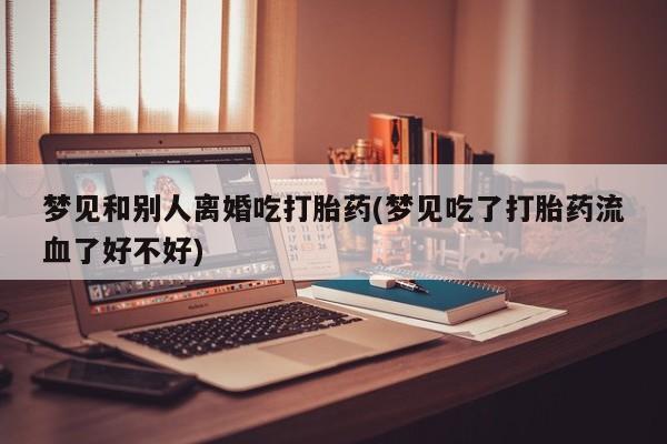 意外怀孕不想要打胎药微信购买梦见和别人离婚吃打胎药(梦见吃了打胎药流血了好不好)