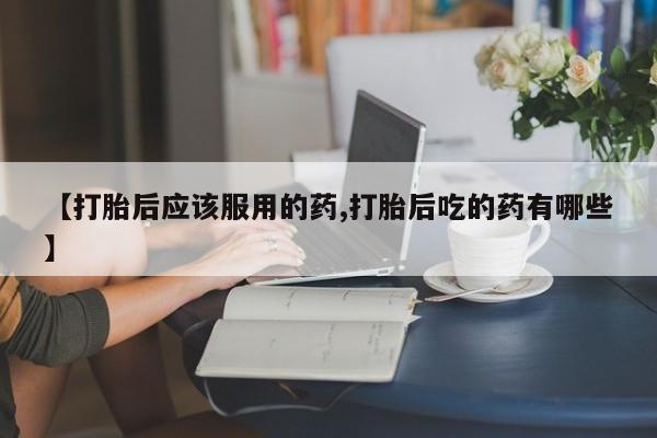意外怀孕不想要打胎药微信购买【打胎后应该服用的药,打胎后吃的药有哪些】