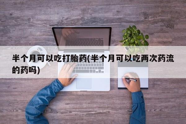意外怀孕不想要打胎药微信购买半个月可以吃打胎药(半个月可以吃两次药流的药吗)