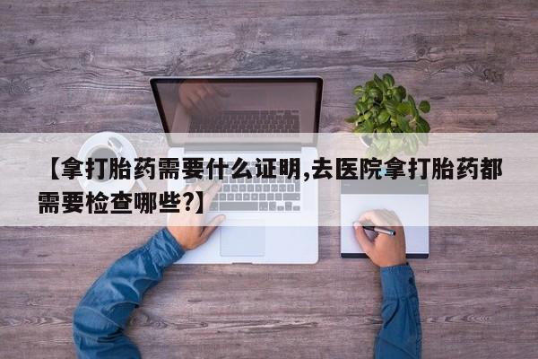 意外怀孕不想要打胎药微信购买【拿打胎药需要什么证明,去医院拿打胎药都需要检查哪些?】