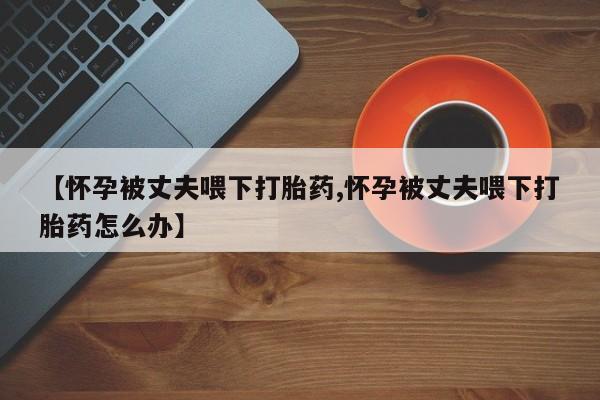意外怀孕不想要打胎药微信购买【怀孕被丈夫喂下打胎药,怀孕被丈夫喂下打胎药怎么办】