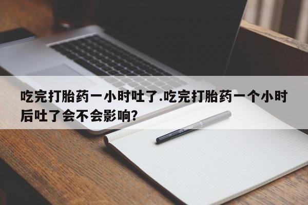 意外怀孕不想要打胎药微信购买吃完打胎药一小时吐了.吃完打胎药一个小时后吐了会不会影响？
