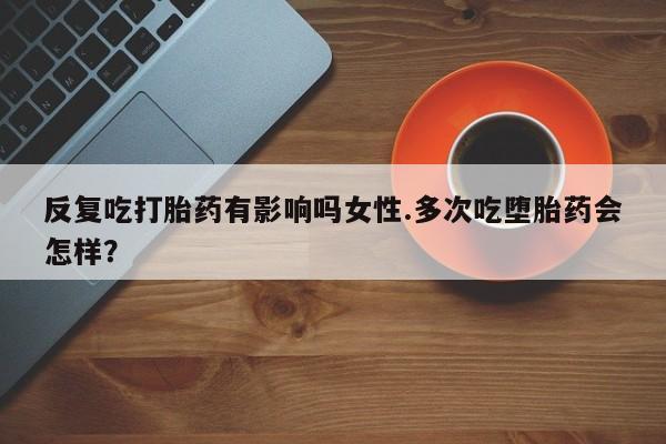 意外怀孕不想要打胎药微信购买反复吃打胎药有影响吗女性.多次吃堕胎药会怎样？