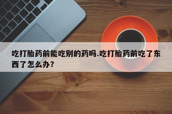 意外怀孕不想要打胎药微信购买吃打胎药前能吃别的药吗.吃打胎药前吃了东西了怎么办？