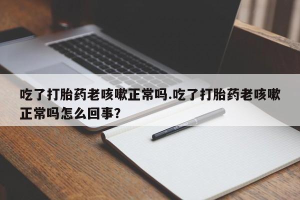 意外怀孕不想要打胎药微信购买吃了打胎药老咳嗽正常吗.吃了打胎药老咳嗽正常吗怎么回事？