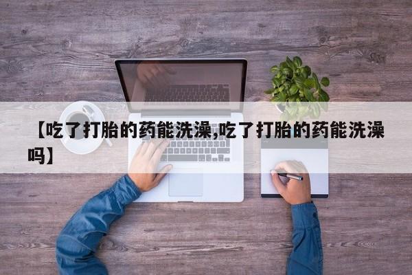 意外怀孕不想要打胎药微信购买【吃了打胎的药能洗澡,吃了打胎的药能洗澡吗】