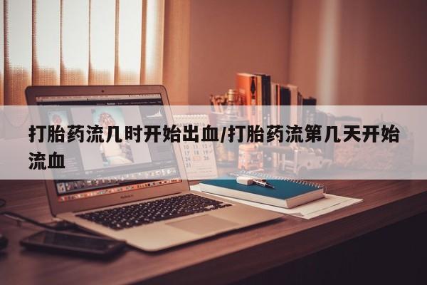 意外怀孕不想要打胎药微信购买打胎药流几时开始出血/打胎药流第几天开始流血