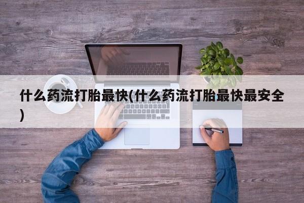 意外怀孕不想要打胎药微信购买什么药流打胎最快(什么药流打胎最快最安全)