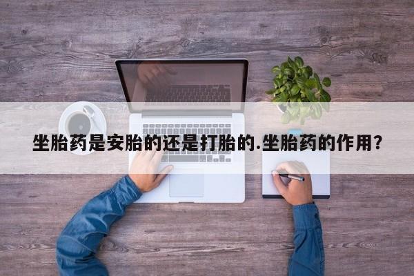 意外怀孕不想要打胎药微信购买坐胎药是安胎的还是打胎的.坐胎药的作用？