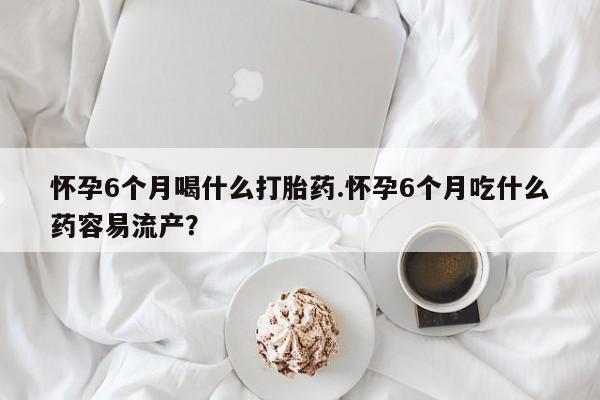意外怀孕不想要打胎药微信购买怀孕6个月喝什么打胎药.怀孕6个月吃什么药容易流产？