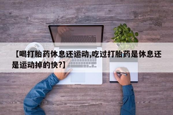 意外怀孕不想要打胎药微信购买【喝打胎药休息还运动,吃过打胎药是休息还是运动掉的快?】