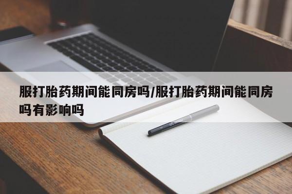 意外怀孕不想要打胎药微信购买服打胎药期间能同房吗/服打胎药期间能同房吗有影响吗