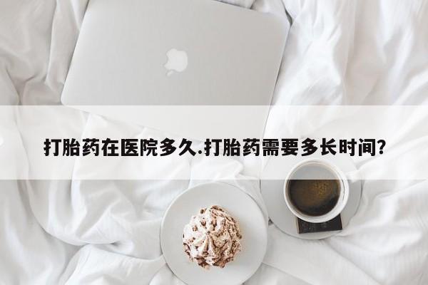 意外怀孕不想要打胎药微信购买打胎药在医院多久.打胎药需要多长时间？