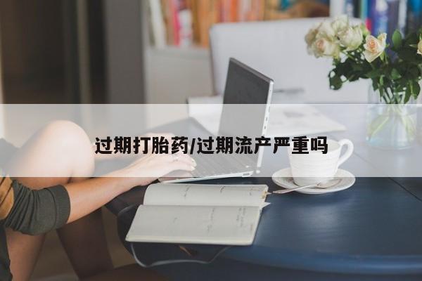 意外怀孕不想要打胎药微信购买过期打胎药/过期流产严重吗
