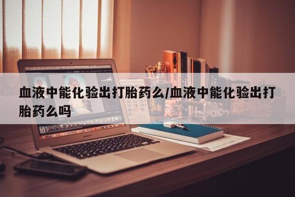 意外怀孕不想要打胎药微信购买血液中能化验出打胎药么/血液中能化验出打胎药么吗