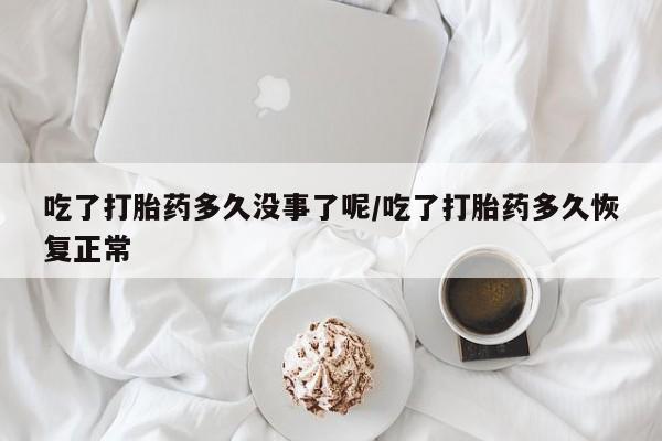 意外怀孕不想要打胎药微信购买吃了打胎药多久没事了呢/吃了打胎药多久恢复正常