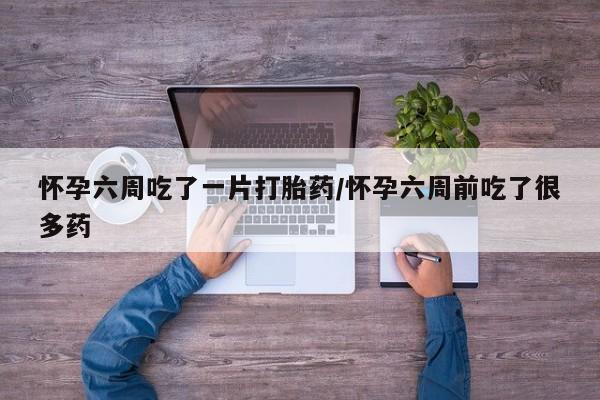 意外怀孕不想要打胎药微信购买怀孕六周吃了一片打胎药/怀孕六周前吃了很多药