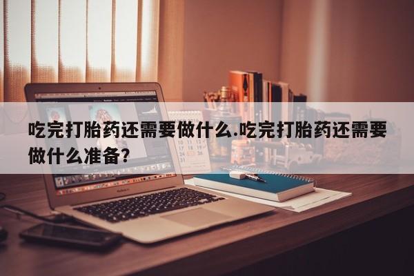 意外怀孕不想要打胎药微信购买吃完打胎药还需要做什么.吃完打胎药还需要做什么准备？