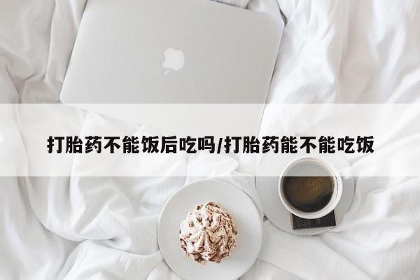 意外怀孕不想要打胎药微信购买打胎药不能饭后吃吗/打胎药能不能吃饭
