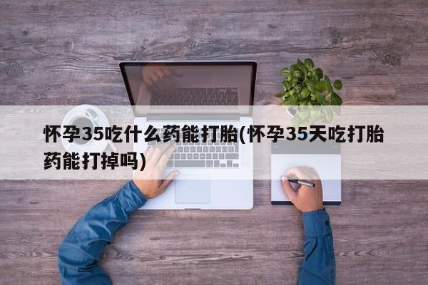 意外怀孕不想要打胎药微信购买怀孕35吃什么药能打胎(怀孕35天吃打胎药能打掉吗)