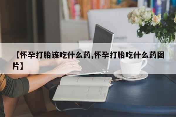意外怀孕不想要打胎药微信购买【怀孕打胎该吃什么药,怀孕打胎吃什么药图片】