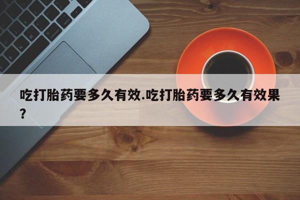 意外怀孕不想要打胎药微信购买吃打胎药要多久有效.吃打胎药要多久有效果？