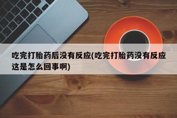意外怀孕不想要打胎药微信购买吃完打胎药后没有反应(吃完打胎药没有反应这是怎么回事啊)