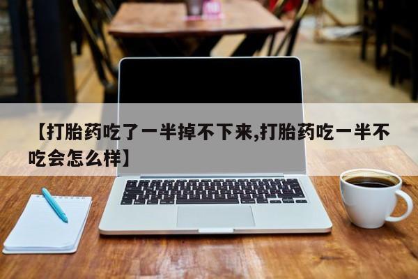 意外怀孕不想要打胎药微信购买【打胎药吃了一半掉不下来,打胎药吃一半不吃会怎么样】