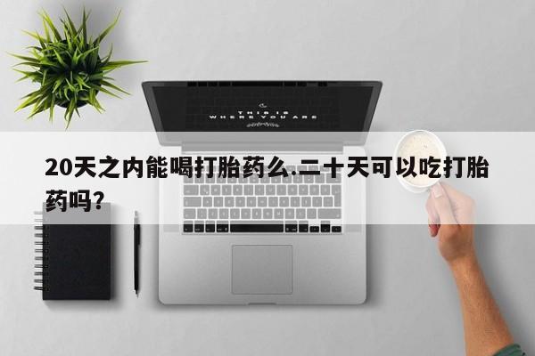 意外怀孕不想要打胎药微信购买20天之内能喝打胎药么.二十天可以吃打胎药吗？