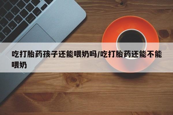 意外怀孕不想要打胎药微信购买吃打胎药孩子还能喂奶吗/吃打胎药还能不能喂奶