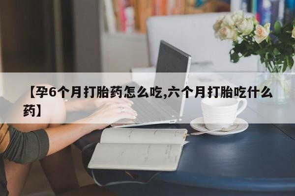 意外怀孕不想要打胎药微信购买【孕6个月打胎药怎么吃,六个月打胎吃什么药】