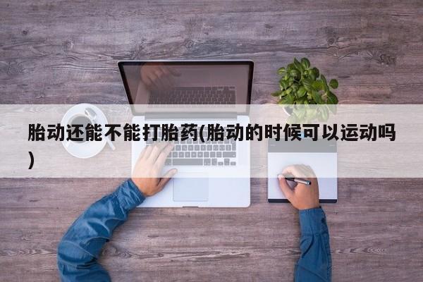 意外怀孕不想要打胎药微信购买胎动还能不能打胎药(胎动的时候可以运动吗)