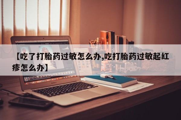 意外怀孕不想要打胎药微信购买【吃了打胎药过敏怎么办,吃打胎药过敏起红疹怎么办】