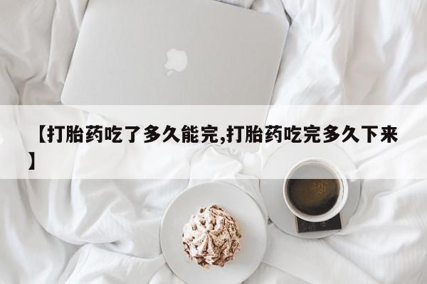 意外怀孕不想要打胎药微信购买【打胎药吃了多久能完,打胎药吃完多久下来】