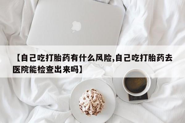 意外怀孕不想要打胎药微信购买【自己吃打胎药有什么风险,自己吃打胎药去医院能检查出来吗】