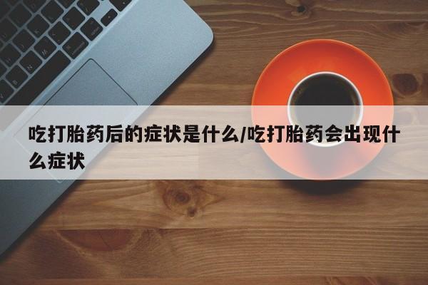 意外怀孕不想要打胎药微信购买吃打胎药后的症状是什么/吃打胎药会出现什么症状